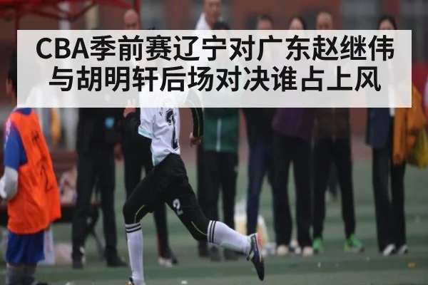 CBA季前赛辽宁对广东赵继伟与胡明轩后场对决谁占上风